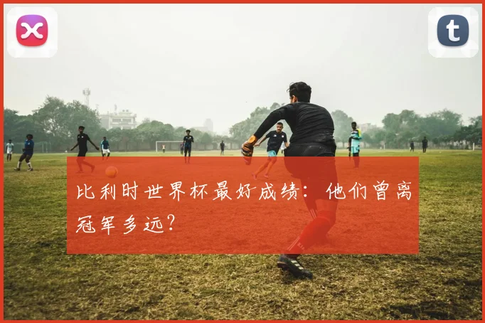 比利时世界杯最好成绩：他们曾离冠军多远？