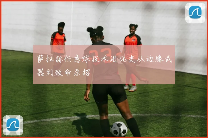 萨拉赫任意球技术进化史从边缘武器到致命杀招